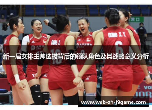 新一届女排主帅选拔背后的领队角色及其战略意义分析 新一届女排主帅选拔背后的领队角色及其战略意义分析