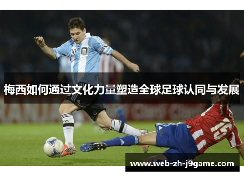 梅西如何通过文化力量塑造全球足球认同与发展 梅西如何通过文化力量塑造全球足球认同与发展