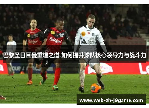 巴黎圣日耳曼重建之道 如何提升球队核心领导力与战斗力 巴黎圣日耳曼重建之道 如何提升球队核心领导力与战斗力
