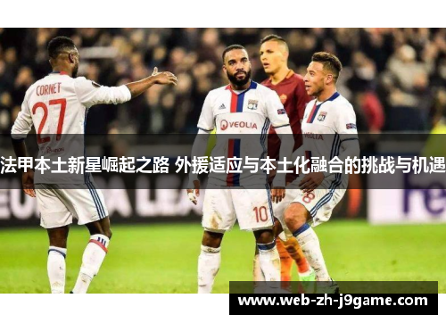法甲本土新星崛起之路 外援适应与本土化融合的挑战与机遇 法甲本土新星崛起之路 外援适应与本土化融合的挑战与机遇