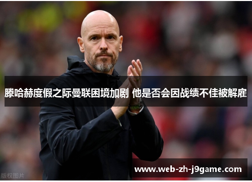 滕哈赫度假之际曼联困境加剧 他是否会因战绩不佳被解雇