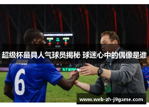 超级杯最具人气球员揭秘 球迷心中的偶像是谁