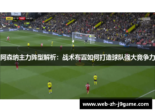 阿森纳主力阵型解析：战术布置如何打造球队强大竞争力