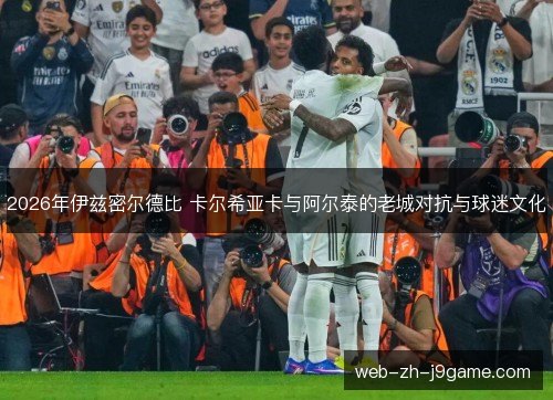 2026年伊兹密尔德比 卡尔希亚卡与阿尔泰的老城对抗与球迷文化 2026年伊兹密尔德比 卡尔希亚卡与阿尔泰的老城对抗与球迷文化